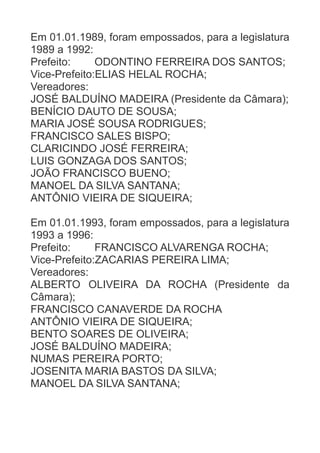 Em 01.01.1989, foram empossados, para a legislatura
1989 a 1992:
Prefeito:
ODONTINO FERREIRA DOS SANTOS;
Vice-Prefeito:ELIAS HELAL ROCHA;
Vereadores:
JOSÉ BALDUÍNO MADEIRA (Presidente da Câmara);
BENÍCIO DAUTO DE SOUSA;
MARIA JOSÉ SOUSA RODRIGUES;
FRANCISCO SALES BISPO;
CLARICINDO JOSÉ FERREIRA;
LUIS GONZAGA DOS SANTOS;
JOÃO FRANCISCO BUENO;
MANOEL DA SILVA SANTANA;
ANTÔNIO VIEIRA DE SIQUEIRA;
Em 01.01.1993, foram empossados, para a legislatura
1993 a 1996:
Prefeito:
FRANCISCO ALVARENGA ROCHA;
Vice-Prefeito:ZACARIAS PEREIRA LIMA;
Vereadores:
ALBERTO OLIVEIRA DA ROCHA (Presidente da
Câmara);
FRANCISCO CANAVERDE DA ROCHA
ANTÔNIO VIEIRA DE SIQUEIRA;
BENTO SOARES DE OLIVEIRA;
JOSÉ BALDUÍNO MADEIRA;
NUMAS PEREIRA PORTO;
JOSENITA MARIA BASTOS DA SILVA;
MANOEL DA SILVA SANTANA;

 