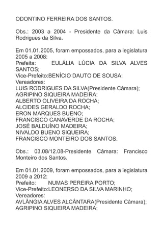 ODONTINO FERREIRA DOS SANTOS.
Obs.: 2003 a 2004 - Presidente da Câmara: Luis
Rodrigues da Silva.
Em 01.01.2005, foram empossados, para a legislatura
2005 a 2008:
Prefeita:
EULÁLIA LÚCIA DA SILVA ALVES
SANTOS;
Vice-Prefeito:BENÍCIO DAUTO DE SOUSA;
Vereadores:
LUIS RODRIGUES DA SILVA(Presidente Câmara);
AGRIPINO SIQUEIRA MADEIRA;
ALBERTO OLIVEIRA DA ROCHA;
ALCIDES GERALDO ROCHA;
ERON MARQUES BUENO;
FRANCISCO CANAVERDE DA ROCHA;
JOSÉ BALDUÍNO MADEIRA;
NIVALDO BUENO SIQUEIRA;
FRANCISCO MONTEIRO DOS SANTOS.
Obs.: 03.08/12.08-Presidente
Monteiro dos Santos.

Câmara:

Francisco

Em 01.01.2009, foram empossados, para a legislatura
2009 a 2012:
Prefeito:
NUMAS PEREIRA PORTO;
Vice-Prefeito:LEONERSO DA SILVA MARINHO;
Vereadores:
AVLÂNGIA ALVES ALCÂNTARA(Presidente Câmara);
AGRIPINO SIQUEIRA MADEIRA;

 