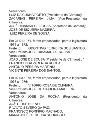 Vereadores:
LUIZ DA CUNHA PORTO (Presidente da Câmara);
ZACARIAS PEREIRA LIMA (Vice-Presiente da
Câmara);
JOSÉ RIBAMAR DE SOUSA (Secretário da Câmara);
JOSÉ DE SIQUEIRA MADEIRA;
LUIZ PEREIRA DE SOUSA.
Em 31.01.1971, foram empossados, para a legislatura
1971 a 1972:
Prefeito:
ODONTINO FERREIRA DOS SANTOS;
Vice-Prefeito:JOSÉ RIBAMAR DE SOUSA ;
Vereadores:
JOÃO JOSÉ DE SOUSA (Presidente da Câmara) ; *
FRANCISCO ALVARENGA ROCHA;
ANTÔNIO PEREIRA MARTINS;
VICENTE PEREIRA DOS SANTOS.
Em 02.03.1973, foram empossados, para a legislatura
1973 a 1976:
Prefeito:
VITÓRIO ROSA DE OLIVEIRA;
Vice-Prefeito:JOSÉ DE SIQUEIRA MADEIRA ;
Vereadores:
ANTÔNIO JOSÉ DA ROCHA (Presidente da
Câmara);
JOÃO JOSÉ BUENO ;
RIVALTO SEVERO DA PAZ;
FRANCISCO PORFÍRIO MACHADO;
MARIA JOSÉ DE SOUSA RODRIGUES.

 