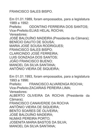FRANCISCO SALES BISPO.
Em 01.01.1989, foram empossados, para a legislatura
1989 a 1992:
Prefeito:
ODONTINO FERREIRA DOS SANTOS;
Vice-Prefeito:ELIAS HELAL ROCHA;
Vereadores:
JOSÉ BALDUÍNO MADEIRA (Presidente da Câmara);
BENÍCIO DAUTO DE SOUSA;
MARIA JOSÉ SOUSA RODRIGUES;
FRANCISCO SALES BISPO;
CLARICINDO JOSÉ FERREIRA;
LUIS GONZAGA DOS SANTOS;
JOÃO FRANCISCO BUENO;
MANOEL DA SILVA SANTANA;
ANTÔNIO VIEIRA DE SIQUEIRA;
Em 01.01.1993, foram empossados, para a legislatura
1993 a 1996:
Prefeito:
FRANCISCO ALVARENGA ROCHA;
Vice-Prefeito:ZACARIAS PEREIRA LIMA;
Vereadores:
ALBERTO OLIVEIRA DA ROCHA (Presidente da
Câmara);
FRANCISCO CANAVERDE DA ROCHA
ANTÔNIO VIEIRA DE SIQUEIRA;
BENTO SOARES DE OLIVEIRA;
JOSÉ BALDUÍNO MADEIRA;
NUMAS PEREIRA PORTO;
JOSENITA MARIA BASTOS DA SILVA;
MANOEL DA SILVA SANTANA;

 