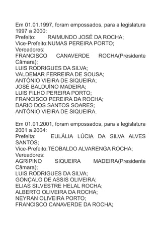 Em 01.01.1997, foram empossados, para a legislatura
1997 a 2000:
Prefeito:
RAIMUNDO JOSÉ DA ROCHA;
Vice-Prefeito:NUMAS PEREIRA PORTO;
Vereadores:
FRANCISCO
CANAVERDE
ROCHA(Presidente
Câmara);
LUIS RODRIGUES DA SILVA;
VALDEMAR FERREIRA DE SOUSA;
ANTÔNIO VIEIRA DE SIQUEIRA;
JOSÉ BALDUÍNO MADEIRA;
LUIS FILHO PEREIRA PORTO;
FRANCISCO PEREIRA DA ROCHA;
DARIO DOS SANTOS SOARES;
ANTÔNIO VIEIRA DE SIQUEIRA.
Em 01.01.2001, foram empossados, para a legislatura
2001 a 2004:
Prefeita:
EULÁLIA LÚCIA DA SILVA ALVES
SANTOS;
Vice-Prefeito:TEOBALDO ALVARENGA ROCHA;
Vereadores:
AGRIPINO
SIQUEIRA
MADEIRA(Presidente
Câmara);
LUIS RODRIGUES DA SILVA;
GONÇALO DE ASSIS OLIVEIRA;
ELIAS SILVESTRE HELAL ROCHA;
ALBERTO OLIVEIRA DA ROCHA;
NEYRAN OLIVEIRA PORTO;
FRANCISCO CANAVERDE DA ROCHA;

 