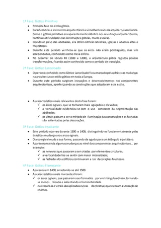 1ª Fase: Gótico Primitivo
 Primeira fase do estilo gótico.
 Característicase elementosarquitectónicossemelhantesaosdaarquitecturaromânica.
Como o gótico primitivo era aparentemente idêntico nos seus traços arquitectónicos,
contínuas dificuldades nas construções góticas, muito escuras.
 Devido ao peso das abóbadas, era difícil edificar catedrais, igrejas e abadias altas e
majestosas.
 Durante este período verificou-se que os arcos não eram pontiagudos, mas sim
arredondados, conhecidos como meia esfera.
 No decorrer do século XII (1100 a 1200), a arquitectura gótica registou poucas
transformações, ficando assim conhecido como o período de transição.
2ª Fase: Gótico Lanceloado
 O períodoconhecidocomoGótico Lanceloadoficoumarcadopelasdrásticasmudanças
na arquitectura e estilo gótico em toda a Europa.
 Durante este período surgiram inovações e desenvolvimentos nos componentes
arquitectónicos, aperfeiçoando as construções que adoptaram este estilo.
 As características mais relevantes desta fase foram:
 os arcos ogivais, que se tornaram mais aguçados e elevados;
 a verticalidade evidenciou-se com o uso constante da segmentação das
abóbadas;
 os vitraispassama ser o métodode iluminaçãodasconstruçõese as fachadas
são salientadas pelas decorações.
3ª Fase: Gótico Irradiante
 Este período ocorreu durante 1300 e 1400, distinguindo-se fundamentalmente pelas
drásticas mudanças nos arcos ogivais.
 O arco ogival muda a sua forma, passando de agudo para um triângulo equilátero.
 Apareceramaindaalgumasmudançasao nível doscomponentesarquitectónicos… por
exemplo:
 as nervuras que passaram a ser criadas por elementos circulares;
 a verticalidade fez-se sentir com maior intensidade;
 as fachadas dos edifícios continuaram a ter decorações faustosas.
4º Fase: Gótico Flamejante
 Apareceu em 1400, arrastando-se até 1500.
 As características mais marcantes foram:
 osarcos ogivais,que passaramaserformados porumtriânguloobtuso,tornando-
se menos bicudo e salientando o horizontalidade.
 nas rosácease vitraissãoaplicadascurvas decorativasque evocamasensaçãode
chamas.
 