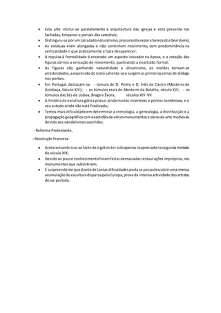  Esta arte instrui-se paralelamente à arquitectura das igrejas e está presente nas
fachadas, tímpanos e portais das catedrais;
 Distinguiu-se porumcalculadonaturalismo,procurandoexporabelezadoideal divino;
 As estátuas eram alongadas e não continham movimento, com predominância na
verticalidade o que praticamente a fazia desaparecer;
 A repulsa à frontalidade é encarado um aspecto inovador na época, e a rotação das
figuras dá-nos a sensação de movimento, quebrando a exactidão formal;
 As figuras vão ganhando naturalidade e dinamismo, os moldes tornam-se
arredondados,aexpressãodorostosalienta-see surgemasprimeirascenasde diálogo
nos portais.
 Em Portugal, destacam-se: - túmulo de D. Pedro e D. Inês de Castro (Mosteiro de
Alcobaça, Século XIV); - os túmulos reais do Mosteiro da Batalha, século XVI; - os
túmulos das Sés de Lisboa, Braga e Évora, séculos XIV-XV
 A história da escultura gótica possui ainda muitas incertezas e pontos tenebrosos, e o
seu estudo ainda não está finalizado;
 Temos mais dificuldade em determinar a cronologia, a genealogia, a distribuição e a
propagaçãogeográficacomexactidãode váriosmonumentose obrasde arte medievais
devido aos vandalismos ocorridos:
- Reforma Protestante,
- Revolução Francesa.
 Acrescentandoissoaofactode ogóticotersidoapenasreapreciadonasegundametade
do século XIX;
 Devidoao pouco conhecimentoforamfeitasdemasiadasrestauraçõesimpróprias,nos
monumentos que subsistiram;
 É surpreendente quediantede tantasdificuldadesaindase possadescobrirumaimensa
acumulaçãode esculturadispersapelaEuropa,provada intensaactividade dosartistas
desse período.
 