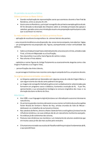 Os períodos da escultura Gótica
Gótico primitivo ou Baixo Gótico
 Grande multiplicação de representações sacras que aconteceu durante a fase final do
Românico, entre os séculos XI e XII.
 AssimcomonoRomânico,aprincipal iconografia dosprimeiroexemplosgóticosdoséc.
XII foi deixada na decoração dos tímpanos sobre as entradas principais das igrejas e
catedrais,geradoscomoumaintroduçãovisuale umapreparaçãoespiritualparaoculto
que ia acontecer no interior;
As mais evidentes inovações do Gótico primitivo foram:
- aplicação de esculturas às arquivoltas e às colunas laterais dos portais;
- uma crescente tendênciaaumadisposição das cenasmenoscompacta,maisabertae lógica;
- um prolongamento nas proporções das figuras, acompanhando o maior verticalidade dos
edifícios.
 Sobre aentradaprincipal haviasistematicamente umacenacomoCristo,amiúdeoJuízo
Final, o Cristo em Majestade ou a Crucificação;
 Nas arquivoltas à sua volta, havia figuras de santos e anjos;
 Nas colunas e frisos abaixo:
- apóstolos e outras figuras do Antigo Testamento ou ocasionalmente alegorias como a das
Virgens Prudentes e as Virgens Tolas,
- personificações das Artes Liberais,
- ou personagenshistóricasmaisrecentescomoalgumcampeãodafé ou umpatrono devoto.
Se a igreja possuísse entradas secundárias:
 os tímpanos poderiam ser decorados com algumas cenas da vida da Virgem Maria, e
com algum evento da vida do santo padroeiro da igreja;
 as imagens da iconografia fachadista gótica eram cuidadosamente seleccionadas para
apresentando a sua consequência teológica na censura enigmático dos maus e na
divinação dos bons no Reino do Céus.
Alto Gótico
 Ano 1200, a sua linguagemoriginal jáestavaa ser alteradapelosucessivointeresseno
naturalismo,
 Os primeirosgrandesmestresadeixaremosseusnomesnahistóriadaesculturagótica
foram Nicolas de Verdum e Rainer de Huy, artistas oriundos do Vale do Meuse -
dedicavam-se a trabalhos de ourivesaria e bronze.
 Nas catedraisde Reims,Amiense Notre-Dame de Parisoestilogóticojáestavalivre da
influência românica, e as suas estátuas são de um naturalismo muitíssimo avançado.
 As estátuas já são autónomas das colunas;
 Posturas mais dinâmicas nos membros e um tratamento de volumes anatómicos que
em muitos casos já não são mais ocultos pelo vestuário.
 O humanismoensinadonasescolasde filosofiaredefiniaprincípiosfundamentaisdafé,
o que possibilitava:
 
