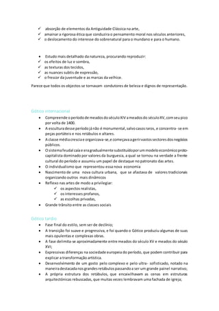  absorção de elementos da Antiguidade Clássica na arte,
 amainar a rigorosa ética que conduzira o pensamento moral nos séculos anteriores,
 o deslocamento do interesse do sobrenatural para o mundano e para o humano.
 Estudo mais detalhado da natureza, procurando reproduzir:
 os efeitos de luz e sombra,
 as texturas dos tecidos,
 as nuances subtis de expressão,
 o frescor da juventude e as marcas da velhice.
Parece que todos os objectos se tornavam condutores de beleza e dignos de representação.
Gótico internacional
 Compreende operíodode meadosdoséculoXIV ameadosdo séculoXV,comseupico
por volta de 1400.
 A esculturadesse períodojánão é monumental,salvocasosraros, e concentra- se em
peças portáteis e nos retábulos e altares.
 A classe médiacresciae organizava-se,e começavaagerirvastossectoresdosnegócios
públicos.
 Osistemafeudal caíae eragradualmentesubstituídoporummodeloeconómicoproto-
capitalista dominado por valores da burguesia, a qual se tornou na verdade a frente
cultural do período e assumiu um papel de destaque no patronato das artes.
 O individualismo que representou essa nova economia
 Nascimento de uma nova cultura urbana, que se afastava de valores tradicionais
organizando outros mais dinâmicos
 Reflexo nas artes de modo a privilegiar:
 os aspectos realistas,
 os interesses profanos,
 as escolhas privadas,
 Grande trânsito entre as classes sociais
Gótico tardio
 Fase final do estilo, sem ser de declínio;
 A transição foi suave e progressiva, e foi quando o Gótico produziu algumas de suas
mais opulentas e complexas obras.
 A fase delimita-se aproximadamente entre meados do século XV e meados do século
XVI;
 Expressivas diferenças na sociedade europeia do período, que podem contribuir para
explicar a transformação artística.
 Desenvolvimento de um gosto pelo complexo e pelo ultra- sofisticado, notado na
maneiradestacadanosgrandesretábulospassandoa ser um grande painel narrativo;
 A própria estrutura dos retábulos, que encaixilhavam as cenas em estruturas
arquitectónicas rebuscadas, que muitas vezes lembravam uma fachada de igreja;
 