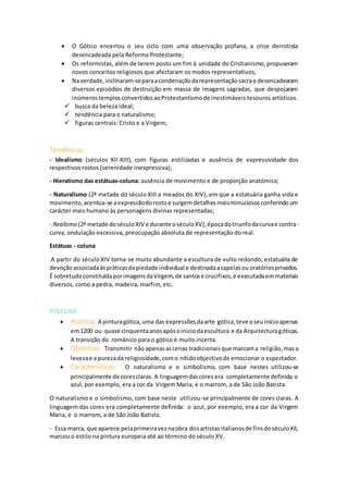  O Gótico encerrou o seu ciclo com uma observação profana, a crise derrotista
desencadeada pela Reforma Protestante;
 Os reformistas, além de terem posto um fim à unidade do Cristianismo, propuseram
novos conceitos religiosos que afectaram os modos representativos;
 Naverdade,inclinaram-separaacondenaçãodarepresentaçãosacrae desencadearam
diversos episódios de destruição em massa de imagens sagradas, que despojaram
inúmerostemplosconvertidosaoProtestantismode inestimáveis tesouros artísticos.
 busca da beleza ideal;
 tendência para o naturalismo;
 figuras centrais: Cristo e a Virgem;
Tendências
- Idealismo (séculos XII-XIII), com figuras estilizadas e ausência de expressividade dos
respectivos rostos (serenidade inexpressiva);
- Hieratismo das estátuas-coluna: ausência de movimento e de proporção anatómica;
- Naturalismo (2ª metade do século XIII a meados do XIV), em que a estatuária ganha vida e
movimento,acentua-se aexpressãodorostoe surgemdetalhesmaisminuciososconferindoum
carácter mais humano às personagens divinas representadas;
- Realismo (2ª metade doséculoXIV e durante oséculoXV),épocadotriunfodacurvae contra-
curva, ondulação excessiva, preocupação absoluta de representação do real.
Estátuas - coluna
A partir do século XIV torna-se muito abundante a escultura de vulto redondo, estatuária de
devoçãoassociadaàspráticasdapiedade individual e destinadaacapelasouoratóriosprivados.
É sobretudoconstituídaporimagensdaVirgem,de santose crucifixos,e executadaemmateriais
diversos, como a pedra, madeira, marfim, etc.
PINTURA
 História: A pinturagótica,uma das expressõesdaarte gótica,teve oseuinícioapenas
em1200 ou quase cinquentaanosapósoiniciodaescultura e da Arquitecturagóticas.
A transição do românico para o gótico é muito incerta.
 Objectivo: Transmitir não apenasascenas tradicionaisque marcama religião,masa
levezae a purezada religiosidade,como nítidoobjectivode emocionar o espectador.
 Características: O naturalismo e o simbolismo, com base nestes utilizou-se
principalmente de coresclaras. A linguagemdascores era completamente definida:o
azul, por exemplo, era a cor da Virgem Maria, e o marrom, a de São João Batista.
O naturalismo e o simbolismo, com base neste utilizou-se principalmente de cores claras. A
linguagem das cores era completamente definida: o azul, por exemplo, era a cor da Virgem
Maria, e o marrom, a de São João Batista.
- Essa marca, que aparece pelaprimeiraveznaobra dosartistas italianosde finsdoséculoXII,
marcou o estilo na pintura europeia até ao término do século XV.
 