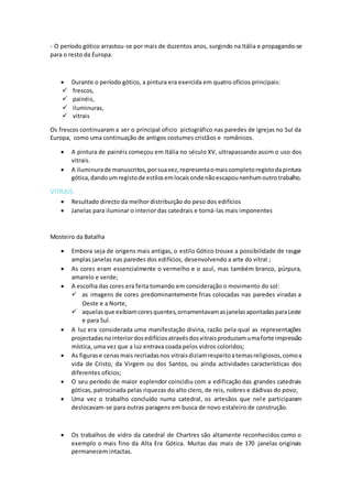 - O período gótico arrastou-se por mais de duzentos anos, surgindo na Itália e propagando-se
para o resto da Europa.
 Durante o período gótico, a pintura era exercida em quatro ofícios principais:
 frescos,
 painéis,
 iluminuras,
 vitrais
Os frescos continuaram a ser o principal oficio pictográfico nas paredes de igrejas no Sul da
Europa, como uma continuação de antigos costumes cristãos e românicos.
 A pintura de painéis começou em Itália no século XV, ultrapassando assim o uso dos
vitrais.
 A iluminurade manuscritos,porsuavez,representaomaiscompletoregistodapintura
gótica,dandoumregistode estilosemlocaisondenãoescapounenhumoutrotrabalho.
VITRAIS
 Resultado directo da melhor distribuição do peso dos edifícios
 Janelas para iluminar o interior das catedrais e torná-las mais imponentes
Mosteiro da Batalha
 Embora seja de origens mais antigas, o estilo Gótico trouxe a possibilidade de rasgar
amplas janelas nas paredes dos edifícios, desenvolvendo a arte do vitral ;
 As cores eram essencialmente o vermelho e o azul, mas também branco, púrpura,
amarelo e verde;
 A escolha das cores era feita tomando em consideração o movimento do sol:
 as imagens de cores predominantemente frias colocadas nas paredes viradas a
Oeste e a Norte,
 aquelasque exibiamcoresquentes,ornamentavamasjanelasapontadasparaLeste
e para Sul.
 A luz era considerada uma manifestação divina, razão pela qual as representações
projectadasnointeriordosedifíciosatravésdosvitraisproduziamumaforte impressão
mística, uma vez que a luz entrava coada pelos vidros coloridos;
 As figurase cenasmais recriadasnos vitraisdiziamrespeitoatemasreligiosos,comoa
vida de Cristo, da Virgem ou dos Santos, ou ainda actividades características dos
diferentes ofícios;
 O seu período de maior esplendor coincidiu com a edificação das grandes catedrais
góticas, patrocinada pelas riquezas do alto clero, de reis, nobres e dádivas do povo;
 Uma vez o trabalho concluído numa catedral, os artesãos que nele participaram
deslocavam-se para outras paragens em busca de novo estaleiro de construção.
 Os trabalhos de vidro da catedral de Chartres são altamente reconhecidos como o
exemplo o mais fino da Alta Era Gótica. Muitas das mais de 170 janelas originais
permanecem intactas.
 