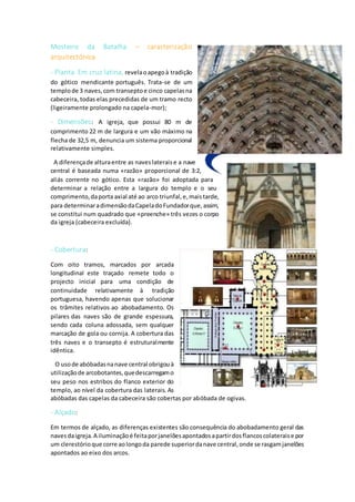 Mosteiro da Batalha – caracterização
arquitectónica
- Planta Em cruz latina, revelaoapegoà tradição
do gótico mendicante português. Trata-se de um
templode 3 naves,com transeptoe cinco capelasna
cabeceira, todas elas precedidas de um tramo recto
(ligeiramente prolongado na capela-mor);
- Dimensões: A igreja, que possui 80 m de
comprimento 22 m de largura e um vão máximo na
flecha de 32,5 m, denuncia um sistema proporcional
relativamente simples.
A diferençade alturaentre as naveslateraise a nave
central é baseada numa «razão» proporcional de 3:2,
aliás corrente no gótico. Esta «razão» foi adoptada para
determinar a relação entre a largura do templo e o seu
comprimento,daporta axial até ao arco triunfal,e,maistarde,
para determinaradimensãodaCapeladoFundadorque,assim,
se constitui num quadrado que «preenche» três vezes o corpo
da igreja (cabeceira excluída).
- Cobertura:
Com oito tramos, marcados por arcada
longitudinal este traçado remete todo o
projecto inicial para uma condição de
continuidade relativamente à tradição
portuguesa, havendo apenas que solucionar
os trâmites relativos ao abobadamento. Os
pilares das naves são de grande espessura,
sendo cada coluna adossada, sem qualquer
marcação de gola ou cornija. A cobertura das
três naves e o transepto é estruturalmente
idêntica.
O usode abóbadasnanave central obrigouà
utilizaçãode arcobotantes,quedescarregamo
seu peso nos estribos do flanco exterior do
templo, ao nível da cobertura das laterais. As
abóbadas das capelas da cabeceira são cobertas por abóbada de ogivas.
- Alçado:
Em termos de alçado, as diferenças existentes são consequência do abobadamento geral das
navesdaigreja.A iluminaçãoé feitaporjanelõesapontadosapartirdosflancoscolateraise por
um clerestórioque corre aolongoda parede superiordanave central,onde se rasgamjanelões
apontados ao eixo dos arcos.
 