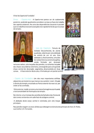 Vitral da Capela do Fundador
Áreas - Capela-mor: A Capela-mor parece ser de acabamento
posterior, podendo igualmente considerar-se duas as fases de trabalho
das capelas colaterais. Na zona das dependências claustrais é possível
que os trabalhostivessemavançadomaisrapidamentedoque nocorpo
do templo.
- Sala do Capítulo: Túmulo do
Soldado Desconhecido, de planta
quadrada, coberta por uma abóbada
de estrela de um só voo. Esta
abóbada é,efectivamente,umaobra
de notável técnicaconstrutivagótica,
sendo formada por dezasseis
nervuras radiais, oito lançadas das paredes, as restantes lançadas
das chaves secundárias exteriores, convergindo para uma grande
chave central de decoração vegetalista, desenvolvida em duas
coroas. A face exterior desta sala, é formada por um portal central.
- Capela do Fundador: Um dos mais importantes edifícios
adjacentesaomosteiroe que marcao seucarácter «real».Situada
à direita do templo,encostada ao flanco exterior da nave sul, por
onde se faz a entrada.
Peloexterior,impõe-secomoumamassahomogéneaacentuando
a horizontalidade do frontispício do templo.
No interior,aluzirrompe dos janelõesdafachada e das frestasde
dois lumes existentes em cada face do octógono central.
A abóbada deste corpo central é estrelada, com oito braços
principais.
Nas paredesrasgam-se arcos sólidosque albergamostúmulosdospríncipesde Avis:D. Pedro,
sua mulher e D. Fernando.
 