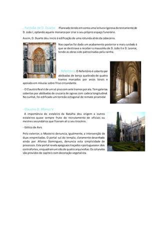 - Panteão de D. Duarte: Planeadotendoemconta uma leiturarigorosadotestamentode
D. João I, optando aquele monarca por criar o seu próprio espaço funerário.
Assim, D. Duarte deu inicio à edificação de uma rotunda atrás da cabeceira.
Nas capelas foi dado um acabamento posterior e mais cuidado à
que se destinava a receber o mausoléu de D. João II e D. Leonor,
tendo as obras sido patrocinadas pela rainha.
- Refeitório: O Refeitórioé cobertopor
abóbadas de berço quebrado de quatro
tramos marcados por arcos torais e
apoiada em mísulas sobre friso circundante.
- OClaustroReal é de umsó pisocomsete tramosporala.Temgalerias
cobertas por abóbadas de cruzaria de ogivas com cadeia longitudinal.
No cunhal, foi edificado um torreão octogonal de remate piramidal
- Claustro D. Afonso V
A importância do estaleiro da Batalha deu origem a outros
estaleiros quase sempre fruto do recrutamento de oficiais ou
mestres secundários que fizeram ali o seu tirocínio.
- Gótico de Avis
Pelo exterior, o Mosteiro denuncia, igualmente, a intervenção de
duas empreitadas. O portal sul do templo, claramente desenhado
ainda por Afonso Domingues, denuncia esta simplicidade de
processos.Este portal revelaapegoaostraçados«portugueses»:dois
contrafortes,enquadramumvãode quatroarquivoltas.Oscolunelos
são providos de capiteis com decoração vegetalista.
 