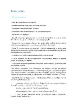 Manuelino
- O Estilo Manuelino:
- Gótico Português Tardio ou Flamejante
- Reflexo ornamental das grandes expedições marítimas
- Desenvolveu-se no reinado de D. Manuel I
- Desenvolveu-se numa época propícia da economia portuguesa
- Arquitectura ‘’ao moderno’’
- O alçado interior das igrejas mantém-se através da orientação este-oeste, da planta,
dos sistemas de suporte e cobertura, do cálculo de proporções.
- As naves da mesma altura, influência das igrejas salão, ausência de transepto e
cabeceiras rectangulares são as principais características diferenciais.
- Apesar de ser essencialmente ornamental, o Manuelino caracteriza-se também pela
aplicaçãode determinadas fórmulas técnicas da altura, como as abóbadas com nervuras
polinervadas a partir de mísulas.
- Incorporou, mais tarde, ornamentações do Renascimento Italiano
- O estilo manuelino tem a sua fase de maior amadurecimento a partir da segunda
década do reinado de D. Manuel I
- Os escultores e arquitetos de Portugal definiram, neste contexto, um estilo de uma
originalidade vigorosa.
- Os motivos ornamentais que caracterizam esta tendência são de uma riqueza
impressionante e,ao contrário do que setornou vulgar dizer, não é caracterizada apenas
pelos motivos marítimos, inspirados na Era das Descobertas, mas por um conjunto de
símbolos de ordem diversa onde, eventualmente, se encontram elementos do género.
- No estilo Manuelino não se mascara a estrutura dos edifícios ao mantê-los livres de
ornamentação desnecessária:
- as paredes exteriores ou interiores são geralmente nuas, concentrando-se a
decoração em determinados elementos estruturais como:
- janelas, portais, arcos de triunfo, tetos e abóbadas
- pilares e colunas, arcos e nervuras (ogivais, liernes e terceletes)
- frisos, cornijas, platibandas (como nos Jerónimos), óculos, contrafortes,
túmulos, fontes, cruzeiros, ect.
 