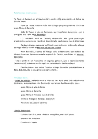 Autores mais importantes:
No Norte de Portugal, os principais autores deste estilo, provenientes da Galiza ou
Biscaia, foram:
- Tomé de Tolosa, Francisco Fial e Pêro Galego, que participaram na criação da
Igreja Matriz de Caminha
- João de Vargas e João de Parmenes, que trabalharam juntamente com o
português João Lopes na Sé de Lamego
- O cantábrico João de Castilho, responsável pela galilé (construção
arquitetónica, normalmente na entrada de um templo) e pelacapela-mor da Sé de Braga
- Também deixou a sua marca no Mosteiro dos Jerónimos, onde avulta a figura
de Diogo Boitaca, criador do Mosteiro de Jesus de Setúbal
- Além de Boitaca, o centro de Portugal conta também com a obra notável de
Mateus Fernandes, bem representada no portal das Capelas Imperfeitas, no Mosteiro
da Batalha
- Fala-se ainda de um ‘Manuelino de segunda geração’, após o recrudescimento
(renascimento) económico em Portugal, em consequências das Descobertas
- Castilho, Boitaca e os irmãos Francisco e Diogo de Arruda, que desenharam a
Torre de Belém, são os seus principais representantes
Principais obras:
- Norte de Portugal, presente desde o inicio do séc. XVI e onde são características
dominantes a decoração ao etilo ‘flamejante’ e as Igrejas divididas em três naves:
- Igreja Matriz de Vila do Conde
- Igreja Matriz de Caminha
- Igreja Matriz de Freixo de Espada à Cinta
- Mosteiro de Leça do Balio (pia baptismal)
- Pelourinho de Arcos de Valdevez
- Centro de Portugal:
- Convento de Cristo, onde sobressai a magnifica janela do Capítulo
- Mosteiro dos Jerónimos
- Cruzeiro do Cartaxo
 