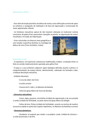 Arquitectura militar
- Para alémda função prioritária de defesado núcleo, estas edificações serviamde apoio
ao comércio e navegação, de habitação e de base de organização e estruturação de
novos aglomerados urbanos
- As fortalezas manuelinas apesar de não trazerem alteração no tradicional sistema
construtivo do gótico final, apresentam inovações na planta, na organização da cintura
muralhada e no modo de implantação
- Eram construídas em diversas áreas geográficas e
com funções específicas distintas na estratégia de
defesa do reino (Torre de Belém, Lisboa)
Arquitectura civil
- A arquitetura civil apresenta substanciais modificações, embora a evolução tenha-se
feito no sentido tradicionalmente apontado pelo gótico final
- O paço e a casa senhoriais adquirem agora tipologias definidas quanto à planta e à
compartimentação do espaço interior, demonstrando, sobretudo nas fachadas e vãos,
a habitual decoração manuelina.
- Símbolos Nacionais:
- A cruz da ordem de Cristo
- A esfera armilar
- Claustro de D. João I, no Mosteiro da Batalha
- Portal da Igreja Matriz de Viana do Alentejo
- Elementos naturalistas:
- Corais, algas, guizeiras, alcachofras (símbolo da regeneração e da ressureição)
e romãs (símbolo da fertilidade, na porta lateral da Igreja Matriz da Golegã)
- Folhas de hera, Pinhas (símbolo de fertilidade), caracóis ou conchas de nautilus
(caracol esculpido no portal das Capelas Imperfeitas, no Mosteiro da Batalha) e animais
- Elementos fantásticos:
- Ouroboros (a serpente que morde a sua própria cauda: símbolo do Universo –
a união do princípio e do fim)
 