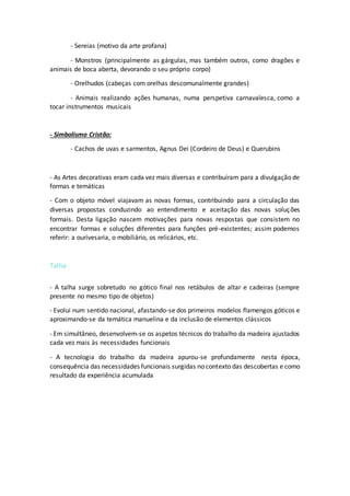 - Sereias (motivo da arte profana)
- Monstros (principalmente as gárgulas, mas também outros, como dragões e
animais de boca aberta, devorando o seu próprio corpo)
- Orelhudos (cabeças com orelhas descomunalmente grandes)
- Animais realizando ações humanas, numa perspetiva carnavalesca, como a
tocar instrumentos musicais
- Simbolismo Cristão:
- Cachos de uvas e sarmentos, Agnus Dei (Cordeiro de Deus) e Querubins
- As Artes decorativas eram cada vez mais diversas e contribuíram para a divulgação de
formas e temáticas
- Com o objeto móvel viajavam as novas formas, contribuindo para a circulação das
diversas propostas conduzindo ao entendimento e aceitação das novas soluções
formais. Desta ligação nascem motivações para novas respostas que consistem no
encontrar formas e soluções diferentes para funções pré-existentes; assim podemos
referir: a ourivesaria, o mobiliário, os relicários, etc.
Talha
- A talha surge sobretudo no gótico final nos retábulos de altar e cadeiras (sempre
presente no mesmo tipo de objetos)
- Evolui num sentido nacional, afastando-se dos primeiros modelos flamengos góticos e
aproximando-se da temática manuelina e da inclusão de elementos clássicos
- Em simultâneo, desenvolvem-se os aspetos técnicos do trabalho da madeira ajustados
cada vez mais às necessidades funcionais
- A tecnologia do trabalho da madeira apurou-se profundamente nesta época,
consequência das necessidades funcionais surgidas no contexto das descobertas e como
resultado da experiência acumulada
 