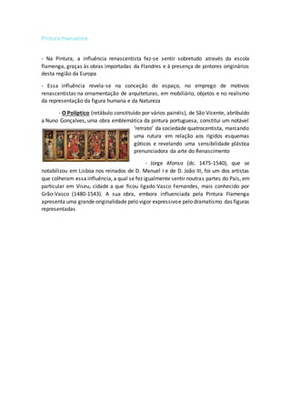 Pintura manuelina
- Na Pintura, a influência renascentista fez-se sentir sobretudo através da escola
flamenga, graças às obras importadas da Flandres e à presença de pintores originários
desta região da Europa
- Essa influência revela-se na conceção do espaço, no emprego de motivos
renascentistas na ornamentação de arquiteturas, em mobiliário, objetos e no realismo
da representação da figura humana e da Natureza
- O Políptico (retábulo constituído por vários painéis), de São Vicente, abribuído
a Nuno Gonçalves, uma obra emblemática da pintura portuguesa, constitui um notável
‘retrato’ da sociedade quatrocentista, marcando
uma rutura em relação aos rígidos esquemas
góticos e revelando uma sensibilidade plástica
prenunciadora da arte do Renascimento
- Jorge Afonso (dc. 1475-1540), que se
notabilizou em Lisboa nos reinados de D. Manuel I e de D. João III, foi um dos artistas
que colheram essa influência, a qual se fez igualmente sentir noutras partes do País, em
particular em Viseu, cidade a que ficou ligado Vasco Fernandes, mais conhecido por
Grão-Vasco (1480-1543). A sua obra, embora influenciada pela Pintura Flamenga
apresenta uma grande originalidade pelo vigor expressivoe pelo dramatismo das figuras
representadas
 