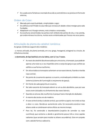  Era usadacomo fortalezae exemplodissosãooscontrafortese asjanelasemformade
seteiras;
Ordem de Cister:
 Marcada pela espiritualidade, simplicidade e vigor;
 Os edifícioseramfiliado na casa mãe que enviavaum abade e doze mongespara cada
fundação;
 Adaptaram-se à liturgia romana, mais simples e encenadas;
 As esculturas concentradas nas portas eram símbolo das portas do céu, e nas janelas,
por onde entravaa luz divina, muitas vezes embelezadas por frescos nos seus panos.
Articulação da planta da catedral românica:
As igrejas românicas seguem dois modelos:
- o menos utilizado, de planta centrada, em cruz grega, hexagonal,octogonal ou circular, de
influência oriental;
- o dominante,de tipo basilical,em cruz latina, com 3, 5 ou 7 naves.
 Asnavesdacatedral sãoatravessadasporumaoutra,otransepto,que podiater
apenas uma nave ou o seu tripartido como o corpo da igreja e que confere ao
edifício a sua forma cruciforme;
 Em alturatodosostranseptossalientam-senasnaveslaterais,ficandoonívelda
nave central;
 No ponto de cruzamento aparece o cruzeiro, encimadopelozimbório ou torre
lanterna (sistema de iluminação e arejamento da igreja);
 Em frente de cada igreja há um cruzeiro;
 No lado nascente do transepto abrem-se um ou dois absidíolos, que por suas
vezes eram colocados no alinhamento das naves laterais;
 Quando as colunas são cruciformes é porque havia intenção de abobadar;
 A maioria dos tectos era de madeira
 A nave central conduzà abside central,que contémacapela-moronde se situa
o altar e o coro. Devido ao aumento do culto, foi necessário construir mais
altares onde se celebravam vários ofícios ao mesmo tempo;
 Para tal, foi construído o deambulatório (espécie de corredor ou nave
curvilínea), que contorna a abside e geralmente possui três a cinco capelas
radiantes (que serviam para instalar os altares secundários). Este em conjunto
com a abside forma a cabeceira.
 