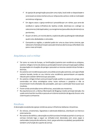  As igrejas de peregrinação possuíam uma cripta, local onde se depositavam e
veneravamosrestosmortaise/ouas relíquiasdossantose onde se realizavam
cerimónias religiosas;
 Em alguns casos a igreja românica é precedida por um nártex, que serve de
vestíbulo à igreja (influência da basílica cristã); destinava-se a abrigar os
catecúmenos(nãobaptizados),osenergúmenos(possuídosdosdemónio) e os
penitentes;
 Oupor umátrio,um recintoaberto,espéciede pátioquadrangularrodeadopor
quatro alas abobadadas e colunadas.
 Consoante as regiões, a catedral podia ter uma ou duas torres sineiras, que
ladeavamafachadaprincipal e possuíamdiversasaberturasque difundiamaluz
para a nave principal;
Arquitetura civil e militar
 Tal como no resto da Europa, as fortificações (castelos com residência ou alcáçova,
castelos-refúgioe torresde atalaiaouprotecção) tiveramcomoprincipal papel adefesa
da população em situações de perigo e possuíam as mesmas caracteristicas formais e
técnicas;
 Oscasteloscomresidênciapossuíamumasólidaconstruçãocastrense,comaparelhode
cantaria lavrado, tendo no seu interior uma residência; apresentavam um aspecto
robusto pelo carácter defensivo que possuíam;
 Os castelos-refúgio tinham como principal função acolher os povos em perigo; eram
construídos em sítios estratégicos como locais rochosos e propícios e não se
encontravam muito afastados das povoações, para que a protecção fosse quase que
imediata;
 Foram ainda construídas torres defensivas, associadas aos mosteiros;
 Na arquitectura civil, a Domus Municipalis de Bragança recebe principal atenção. Era
usada comolocal de reuniõese possuíaumsistemarecolectorde águada chuvae uma
cisterna para a armazenar.
Escultura
A decoração esculpida das igrejas românicas possui influências bárbaras e bizantinas.
 Os relevos, ornamentais, figurativos e sobretudo didácticos, distribuem-se interna e
externamente.
 No exteriordoedifício,adecoraçãoescultóricaestavalimitadaaoportal e à cornija:as
cornijas (remate logo a seguir ao telhado) eram decoradas com arcos cegos e
cachorradas (conjuntode cachorros,istoé, peçassalientesesculpidas),que podiamter
também uma função de suporte da cornija.
 