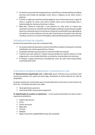  Os cachorros possuíamformasgeométricas,zoomórficase antropomórficas(asúltimas
exerciam uma função de educação moral, cívica e religiosa, ou de crítica social e
política);
 A fechar os algeroses (caleiras) existiam gárgulas, que serviam para escoar a água da
chuva e podiam ter tanto uma forma simples como serem aproveitadas para a
representação de motivos animalistas e míticos;
 Mata-cães: Chama-se mata-cães a uma abertura no chão entre as mísulas que
sustentamasameiasouosbalcõesdasfortificaçõesmedievais,atravésdaqual se podia
observarosatacantesque se encontravamnabase da muralhadefensiva,agredindo-os
com pedras ou outros objectos.Osmata-cães localizavam-se naspartesmais altas das
muralhas,nastorresou noutra fortificações,sobressaindodestasparaa parte exterior.
Fachada principal da catedral
Os elementos decorativos que mais se destacam são:
 As rosáceas(alémde decoraremoexteriordoedifício,tambémiluminavamointerior),
trabalhadas com motivos geométricos e florais;
 Os grandes janelões (que possuíam as mesmas funções da rosácea);
 O portal, que tanto podia ser simples como encaixado num pórtico saliente. O mais
vulgar possui: uma entrada chanfrada, ou ombreira, ornamentada com colunelos;
 O tímpano, espaço semicircular circundado por arcos de volta inteira (arquivoltas),
sustentado pelo lintel;
A escultura românica é decorativa e caracteriza-se por:
1º Relacionamento popularizado com a vida rural (quem realizava essas esculturas eram
mestres de pedraria, etc., gente do povo) logo, denotavam-se certas carências ao nível de
proporções.
As peças nasciam por encomenda; quem encomendava dizia como queria, como deveria ser
feita, etc.. O artesão misturava o seu saber:
 Decoração bruta e grosseira
 material de difícil manuseamento (granito)
2º Subordinação da escultura à arquitectura – só há escultura decorativa nos locais onde a
arquitectura predestina
 Capitéis das colunas
 Frisos
 Portais de acesso
 Mata-cães
 Cornijas
 Gárgolas
 Alguns elementos arquitectónicos que são esculpidos
 