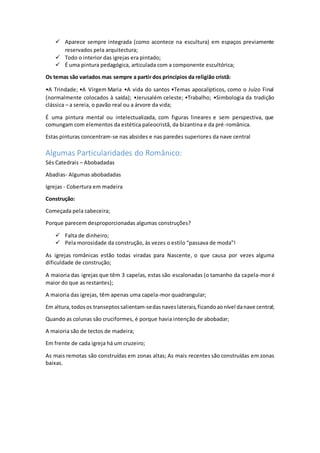  Aparece sempre integrada (como acontece na escultura) em espaços previamente
reservados pela arquitectura;
 Todo o interior das igrejas era pintado;
 É uma pintura pedagógica, articulada com a componente escultórica;
Os temas são variados mas sempre a partir dos princípios da religião cristã:
•A Trindade; •A Virgem Maria •A vida do santos •Temas apocalípticos, como o Juízo Final
(normalmente colocados à saída); •Jerusalém celeste; •Trabalho; •Simbologia da tradição
clássica – a sereia, o pavão real ou a árvore da vida;
É uma pintura mental ou intelectualizada, com figuras lineares e sem perspectiva, que
comungam com elementos da estética paleocristã, da bizantina e da pré-românica.
Estas pinturas concentram-se nas absides e nas paredes superiores da nave central
Algumas Particularidades do Românico:
Sés Catedrais – Abobadadas
Abadias- Algumas abobadadas
Igrejas - Cobertura em madeira
Construção:
Começada pela cabeceira;
Porque parecem desproporcionadas algumas construções?
 Falta de dinheiro;
 Pela morosidade da construção, às vezes o estilo “passava de moda”!
As igrejas românicas estão todas viradas para Nascente, o que causa por vezes alguma
dificuldade de construção;
A maioria das igrejas que têm 3 capelas, estas são escalonadas (o tamanho da capela-mor é
maior do que as restantes);
A maioria das igrejas, têm apenas uma capela-mor quadrangular;
Em altura,todosos transeptossalientam-sedasnaveslaterais,ficandoaonível danave central;
Quando as colunas são cruciformes, é porque havia intenção de abobadar;
A maioria são de tectos de madeira;
Em frente de cada igreja há um cruzeiro;
As mais remotas são construídas em zonas altas; As mais recentes são construídas em zonas
baixas.
 