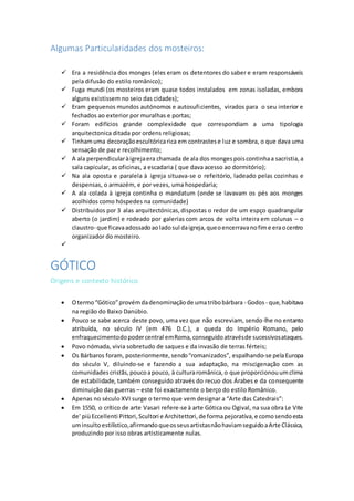 Algumas Particularidades dos mosteiros:
 Era a residência dos monges (eles eram os detentores do saber e eram responsáveis
pela difusão do estilo românico);
 Fuga mundi (os mosteiros eram quase todos instalados em zonas isoladas, embora
alguns existissem no seio das cidades);
 Eram pequenos mundos autónomos e autosuficientes, virados para o seu interior e
fechados ao exterior por muralhas e portas;
 Foram edifícios grande complexidade que correspondiam a uma tipologia
arquitectonica ditada por ordens religiosas;
 Tinhamuma decoraçãoescultóricarica em contrastese luz e sombra, o que dava uma
sensação de paz e recolhimento;
 A ala perpendicularàigrejaera chamada de ala dos mongespoiscontinhaa sacristia,a
sala capicular, as oficinas, a escadaria ( que dava acesso ao dormitório);
 Na ala oposta e paralela à igreja situava-se o refeitório, ladeado pelas cozinhas e
despensas, o armazém, e por vezes, uma hospedaria;
 A ala colada à igreja continha o mandatum (onde se lavavam os pés aos monges
acolhidos como hóspedes na comunidade)
 Distribuidos por 3 alas arquitectónicas,dispostas o redor de um espço quadrangular
aberto (o jardim) e rodeado por galerias com arcos de volta inteira em colunas – o
claustro- que ficavaadossadoaoladosul daigreja,queoencerravanofime eraocentro
organizador do mosteiro.

GÓTICO
Origens e contexto histórico
 Otermo“Gótico”provémdadenominaçãode umatribobárbara - Godos - que,habitava
na região do Baixo Danúbio.
 Pouco se sabe acerca deste povo, uma vez que não escreviam, sendo-lhe no entanto
atribuída, no século IV (em 476 D.C.), a queda do Império Romano, pelo
enfraquecimentodopodercentral emRoma,conseguidoatravésde sucessivosataques.
 Povo nómada, vivia sobretudo de saques e da invasão de terras férteis;
 Os Bárbaros foram, posteriormente,sendo“romanizados”, espalhando-se pelaEuropa
do século V, diluindo-se e fazendo a sua adaptação, na miscigenação com as
comunidadescristãs,poucoapouco, à culturaromânica,o que proporcionouumclima
de estabilidade, também conseguido através do recuo dos Árabes e da consequente
diminuição das guerras – este foi exactamente o berço do estilo Românico.
 Apenas no século XVI surge o termo que vem designar a “Arte das Catedrais”:
 Em 1550, o crítico de arte Vasari refere-se à arte Gótica ou Ogival, na sua obra Le Vite
de' piùEccellenti Pittori,Scultori e Architettori,de formapejorativa,e comosendoesta
uminsultoestilístico,afirmandoqueosseusartistasnãohaviamseguidoaArte Clássica,
produzindo por isso obras artisticamente nulas.
 