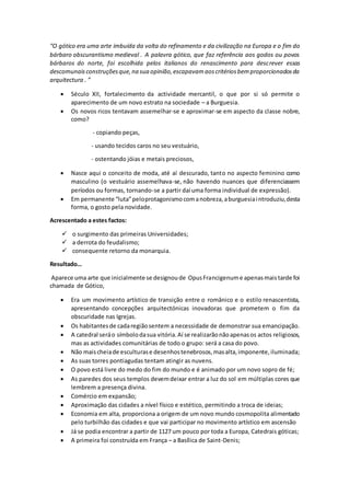 “O gótico era uma arte imbuída da volta do refinamento e da civilização na Europa e o fim do
bárbaro obscurantismo medieval . A palavra gótico, que faz referência aos godos ou povos
bárbaros do norte, foi escolhida pelos italianos do renascimento para descrever essas
descomunaisconstruçõesque,na sua opinião,escapavamaoscritériosbemproporcionadosda
arquitectura . ”
 Século XII, fortalecimento da actividade mercantil, o que por si só permite o
aparecimento de um novo estrato na sociedade – a Burguesia.
 Os novos ricos tentavam assemelhar-se e aproximar-se em aspecto da classe nobre,
como?
- copiando peças,
- usando tecidos caros no seu vestuário,
- ostentando jóias e metais preciosos,
 Nasce aqui o conceito de moda, até aí descurado, tanto no aspecto feminino como
masculino (o vestuário assemelhava-se, não havendo nuances que diferenciassem
períodos ou formas, tornando-se a partir daí uma forma individual de expressão).
 Em permanente “luta”peloprotagonismocomanobreza,aburguesiaintroduziu,desta
forma, o gosto pela novidade.
Acrescentado a estes factos:
 o surgimento das primeiras Universidades;
 a derrota do feudalismo;
 consequente retorno da monarquia.
Resultado…
Aparece uma arte que inicialmente se designoude OpusFrancigenume apenasmaistarde foi
chamada de Gótico,
 Era um movimento artístico de transição entre o românico e o estilo renascentista,
apresentando concepções arquitectónicas inovadoras que prometem o fim da
obscuridade nas Igrejas.
 Os habitantesde cadaregiãosentem a necessidade de demonstrar sua emancipação.
 A catedral seráo símbolodasua vitória.Aí se realizarãonãoapenasos actos religiosos,
mas as actividades comunitárias de todo o grupo: será a casa do povo.
 Não maischeiade esculturase desenhostenebrosos,masalta,imponente,iluminada;
 As suas torres pontiagudas tentam atingir as nuvens.
 O povo está livre do medo do fim do mundo e é animado por um novo sopro de fé;
 As paredes dos seus templos devemdeixar entrar a luz do sol em múltiplas cores que
lembrem a presença divina.
 Comércio em expansão;
 Aproximação das cidades a nível físico e estético, permitindo a troca de ideias;
 Economia em alta, proporciona a origem de um novo mundo cosmopolita alimentado
pelo turbilhão das cidades e que vai participar no movimento artístico em ascensão
 Já se podia encontrar a partir de 1127 um pouco por toda a Europa, Catedrais góticas;
 A primeira foi construída em França – a Basílica de Saint-Denis;
 