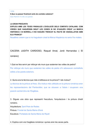 1258.
6.Que va passar finalment amb els comtats catalans?
Que Ramon II s’els va quedar.
LA GRAN PREGUNTA
EXPLICA AMB LES TEVES PARAULES L'EVOLUCIÓ DELS COMTATS CATALANS. COM
CREIEU QUE HAGUÉSSIN SIGUT LES COSES SI NO S'HAGUÉS CREAT LA MARCA
HISPÀNICA I SI BORRELL II NO HAGUÉS TRENCAT EL PACTE DE VASSALLATGE AMB
ELS FRANCS?
Nosaltres creiem que si no haguéssin creat la Marca Hispànica no seria l’ho mateix.
CACERA JUDITH CARDOSO, Raquel Amat, Jordi Hernandez ( El
romànic)
1.Què es feia servir per reforçar els murs que sostenien les voltes de pedra?
Per reforçar els murs que sostenien les voltes de pedra s’hi adossaven contraforts
sòlids a les parets exteriors.
2. Quina era la tècnica que més s'utilitzava en la pintura? I els motius?
La tècnica de la pintura al fresc. Els motius més utilitzats en la pintura romànica eren
les representacions del Pantocràtor, que se situaven a l’absis i ocupaven una
posició central dins de l’Església.
3. Digues una obra que representi l'escultura, l'arquitectura i la pintura d'estil
romànic.
Arquitectura: Sant Pere de Rodes
Pintura: Frontal de Santa Maria d'Avià
Escultura: Portalada de Santa Maria de Ripoll
4. Explica com era l'església romànica i quines eren les seves parts.
 