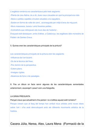 L’església romànica es caracteritzava pels trets següents:
-Planta de creu llatina, és a dir, dues naus creuades en què la principal era més
-Absis o petites capelles circulars situades a la capçalera .
-Sostre en forma de volta de canó , aconseguida per mitjà d’arcs de mig punt.
-Murs massissos, baixos i amb finestres petites .
-Contraforts que reforçaven els murs des de l’exterior .
D’aquest estil destaquen, entre d'altres, a Catalunya, les esglésies dels monestirs de
Poblet i de Santes Creus.
5. Quines eren les característiques principals de la pintura?
Les característiques principals de la pintura eren les següents:
-Influència de l’art bizantí.
-Ús de la tècnica del fresc.
-Poc domini de la perspectiva.
-Colors plans.
-Imatges rígides.
-Absència de fons o de paisatges.
6. Fes un dibuix on facis servir algunes de les característiques esmentades
anteriorment, escaneja'l i posa’l com una fotografia.
LA GRAN PREGUNTA
Perquè creus que actualment s'ha perdut i no s'utilitza aquest estil romànic?
Perque creiem que al llarg del temps han arribat nous artistes amb noves idees
sobre l’art i s’ha anat desnvolupant amb els diferents moviments artistics de la
història.
Cacera Júlia, Nerea, Alex, Laura Mena (Formació de la
 