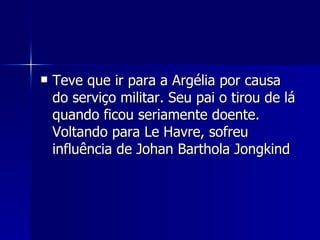 Teve que ir para a Argélia por causa do serviço militar. Seu pai o tirou de lá quando ficou seriamente doente. Voltando para Le Havre, sofreu influência de Johan Barthola Jongkind  