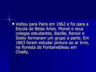 Voltou para Paris em 1862 e foi para a Escola de Belas Artes. Monet e seus colegas estudantes, Bazille, Renoir e Sisley formaram um grupo a parte. Em 1863 foram estudar pintura ao ar livre, na floresta de Fontainebleau em Chailly. 