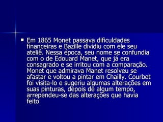 Em 1865 Monet passava dificuldades financeiras e Bazille dividiu com ele seu ateliê. Nessa época, seu nome se confundia com o de Edouard Manet, que já era consagrado e se irritou com a comparação. Monet que admirava Manet resolveu se afastar e voltou a pintar em Chailly. Courbet foi visita-lo e sugeriu algumas alterações em suas pinturas, depois de algum tempo, arrependeu-se das alterações que havia feito  