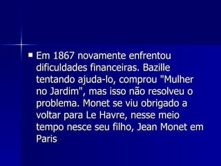 Em 1867 novamente enfrentou dificuldades financeiras. Bazille tentando ajuda-lo, comprou "Mulher no Jardim", mas isso não resolveu o problema. Monet se viu obrigado a voltar para Le Havre, nesse meio tempo nesce seu filho, Jean Monet em Paris  