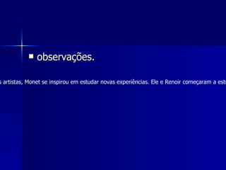 observações. No café Guerbois, em Paris, um lugar de encontro dos artistas, Monet se inspirou em estudar novas experiências. Ele e Renoir começaram a estudar os efeitos da luz na água, sua suas observações. 