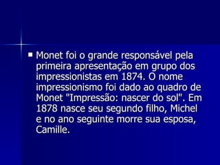 Monet foi o grande responsável pela primeira apresentação em grupo dos impressionistas em 1874. O nome impressionismo foi dado ao quadro de Monet "Impressão: nascer do sol". Em 1878 nasce seu segundo filho, Michel e no ano seguinte morre sua esposa, Camille. 