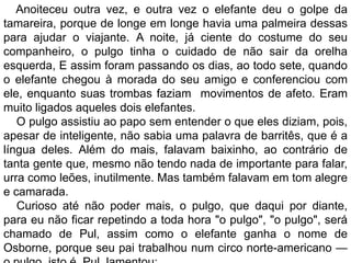 Anoiteceu outra vez, e outra vez o elefante deu o golpe da
tamareira, porque de longe em longe havia uma palmeira dessas
para ajudar o viajante. A noite, já ciente do costume do seu
companheiro, o pulgo tinha o cuidado de não sair da orelha
esquerda, E assim foram passando os dias, ao todo sete, quando
o elefante chegou à morada do seu amigo e conferenciou com
ele, enquanto suas trombas faziam movimentos de afeto. Eram
muito ligados aqueles dois elefantes.
   O pulgo assistiu ao papo sem entender o que eles diziam, pois,
apesar de inteligente, não sabia uma palavra de barritês, que é a
língua deles. Além do mais, falavam baixinho, ao contrário de
tanta gente que, mesmo não tendo nada de importante para falar,
urra como leões, inutilmente. Mas também falavam em tom alegre
e camarada.
   Curioso até não poder mais, o pulgo, que daqui por diante,
para eu não ficar repetindo a toda hora "o pulgo", "o pulgo", será
chamado de Pul, assim como o elefante ganha o nome de
Osborne, porque seu pai trabalhou num circo norte-americano —
 