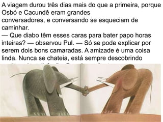 A viagem durou três dias mais do que a primeira, porque
Osbó e Cacundê eram grandes
conversadores, e conversando se esqueciam de
caminhar.
— Que diabo têm esses caras para bater papo horas
inteiras? — observou Pul. — Só se pode explicar por
serem dois bons camaradas. A amizade é uma coisa
linda. Nunca se chateia, está sempre descobrindo
motivos de satisfação. Daqui por diante vou procurar
ótimos pulgos para meus amigos.
Desde, é claro, que eles reconheçam a minha
superioridade. Será que terão capacidade para isso?
 