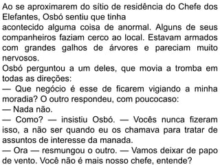 Ao se aproximarem do sítio de residência do Chefe dos
Elefantes, Osbó sentiu que tinha
acontecido alguma coisa de anormal. Alguns de seus
companheiros faziam cerco ao local. Estavam armados
com grandes galhos de árvores e pareciam muito
nervosos.
Osbó perguntou a um deles, que movia a tromba em
todas as direções:
— Que negócio é esse de ficarem vigiando a minha
moradia? O outro respondeu, com poucocaso:
— Nada não.
— Como? — insistiu Osbó. — Vocês nunca fizeram
isso, a não ser quando eu os chamava para tratar de
assuntos de interesse da manada.
— Ora — resmungou o outro. — Vamos deixar de papo
de vento. Você não é mais nosso chefe, entende?
 