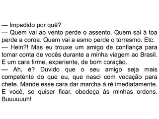 — Impedido por quê?
— Quem vai ao vento perde o assento. Quem sai à toa
perde a coroa. Quem vai a esmo perde o torresmo. Etc.
— Hein?! Mas eu trouxe um amigo de confiança para
tomar conta de vocês durante a minha viagem ao Brasil.
E um cara firme, experiente, de bom coração.
— Ah, é? Duvido que o seu amigo seja mais
competente do que eu, que nasci com vocação para
chefe. Mande esse cara dar marcha à ré imediatamente.
E você, se quiser ficar, obedeça às minhas ordens.
Buuuuuuh!
 