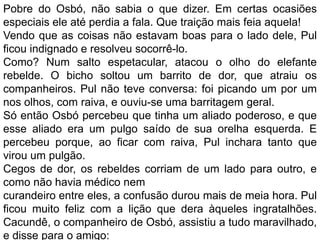 Pobre do Osbó, não sabia o que dizer. Em certas ocasiões
especiais ele até perdia a fala. Que traição mais feia aquela!
Vendo que as coisas não estavam boas para o lado dele, Pul
ficou indignado e resolveu socorrê-lo.
Como? Num salto espetacular, atacou o olho do elefante
rebelde. O bicho soltou um barrito de dor, que atraiu os
companheiros. Pul não teve conversa: foi picando um por um
nos olhos, com raiva, e ouviu-se uma barritagem geral.
Só então Osbó percebeu que tinha um aliado poderoso, e que
esse aliado era um pulgo saído de sua orelha esquerda. E
percebeu porque, ao ficar com raiva, Pul inchara tanto que
virou um pulgão.
Cegos de dor, os rebeldes corriam de um lado para outro, e
como não havia médico nem
curandeiro entre eles, a confusão durou mais de meia hora. Pul
ficou muito feliz com a lição que dera àqueles ingratalhões.
Cacundê, o companheiro de Osbó, assistiu a tudo maravilhado,
e disse para o amigo:
 