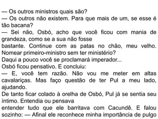 — Os outros ministros quais são?
— Os outros não existem. Para que mais de um, se esse é
tão bacana?
— Sei não, Osbó, acho que você ficou com mania de
grandeza, como se a sua não fosse
bastante. Continue com as patas no chão, meu velho.
Nomear primeiro-ministro sem ter ministério?
Daqui a pouco você se proclamará imperador...
Osbó ficou pensativo. E concluiu:
— E, você tem razão. Não vou me meter em altas
cavalariças. Mas faço questão de ter Pul a meu lado,
ajudando.
De tanto ficar colado à orelha de Osbó, Pul já se sentia seu
íntimo. Entendia ou pensava
entender tudo que ele barritava com Cacundê. E falou
sozinho: — Afinal ele reconhece minha importância de pulgo
 