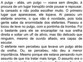 A pulga - aliás, um pulgo — voava sem direção, à
procura de um lugar tranqüilo onde pousar e repousar.
Ia cansado e não podia escolher muito. O primeiro
lugar que aparecesse, ele topava. Aí passou um
elefante enorme, o que não é novidade, pois toda
gente sabe da enormidade dos elefantes. Passou e
tocou de leve no pulgo, com a pontinha da tromba. Foi
o bastante para ele se encarapitar na sua orelha
direita e soltar um uf! de alívio, mas tão delicado que
ninguém, mesmo de ouvido afiado, era capaz de
escutar.
O elefante nem percebeu que levava um pulgo atrás
da orelha. Ou, se percebeu, não deu a menor
importância. Mesmo porque ele estava pensando num
assunto de que iria tratar mais longe. O assunto era o
 