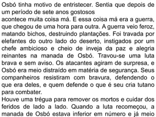 Osbó tinha motivo de entristecer. Sentia que depois de
um período de sete anos gostosos
acontece muita coisa má. E essa coisa má era a guerra,
que chegou de uma hora para outra. A guerra veio feroz,
matando bichos, destruindo plantações. Foi travada por
elefantes do outro lado do deserto, instigados por um
chefe ambicioso e cheio de inveja da paz e alegria
reinantes na manada de Osbó. Travou-se uma luta
brava e sem aviso. Os atacantes agiram de surpresa, e
Osbó era meio distraído em matéria de segurança. Seus
companheiros resistiram com bravura, defendendo o
que era deles, e quem defende o que é seu cria tutano
para combater.
Houve uma trégua para remover os mortos e cuidar dos
feridos de lado a lado. Quando a luta recomeçou, a
manada de Osbó estava inferior em número e já meio
 