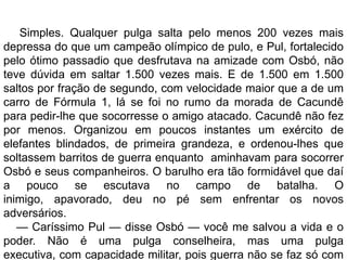 Simples. Qualquer pulga salta pelo menos 200 vezes mais
depressa do que um campeão olímpico de pulo, e Pul, fortalecido
pelo ótimo passadio que desfrutava na amizade com Osbó, não
teve dúvida em saltar 1.500 vezes mais. E de 1.500 em 1.500
saltos por fração de segundo, com velocidade maior que a de um
carro de Fórmula 1, lá se foi no rumo da morada de Cacundê
para pedir-lhe que socorresse o amigo atacado. Cacundê não fez
por menos. Organizou em poucos instantes um exército de
elefantes blindados, de primeira grandeza, e ordenou-lhes que
soltassem barritos de guerra enquanto aminhavam para socorrer
Osbó e seus companheiros. O barulho era tão formidável que daí
a pouco se escutava no campo de batalha. O
inimigo, apavorado, deu no pé sem enfrentar os novos
adversários.
   — Caríssimo Pul — disse Osbó — você me salvou a vida e o
poder. Não é uma pulga conselheira, mas uma pulga
executiva, com capacidade militar, pois guerra não se faz só com
 