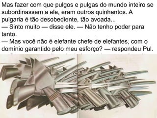 Mas fazer com que pulgos e pulgas do mundo inteiro se
subordinassem a ele, eram outros quinhentos. A
pulgaria é tão desobediente, tão avoada...
— Sinto muito — disse ele. — Não tenho poder para
tanto.
— Mas você não é elefante chefe de elefantes, com o
domínio garantido pelo meu esforço? — respondeu Pul.
— Com esse corpão todo, belo e majestoso, não sabe
se impor nem às pulgas?
 