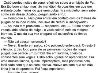 Osbó perdeu noites de sono refletindo sobre a ambição de Pul.
Era tão bom amigo, mas tão mandão! Há ocasiões em que um
elefante pode menos do que uma pulga, fica miudinho, sem saber
como sair dessa. Acabou perguntando a Pul:
   — Como que eu faço para entrar em contato com os trilhões de
pulgas do mundo inteiro, inclusive de Niterói e Disneyworld?
   — Ah, não tem problema — respondeu ele. — Eu lhe ensino o
vocabulário básico do pulgol, e você soltará nele os maiores
barritos. O eco da sua voz chegará até os confins do fim do
mundo.
   — Não vai causar terremoto?
   — Never. Barrito em pulgo, só o pulguedo entenderá. O resto é
silêncio. E deu logo para ele as primeiras noções da língua
pulgol, que parece um zumbidinho em surdina, cheio de
consoantes sem vogais. Osbó achou graça no aprendizado. Era
uma música fininha, quase imperceptível, mas poderosa pela
facilidade com que se comunicava. Houve um som que ele não
tinha jeito de aprender. Pul ficou impaciente:
 
