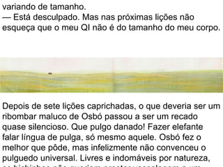 variando de tamanho.
— Está desculpado. Mas nas próximas lições não
esqueça que o meu QI não é do tamanho do meu corpo.




Depois de sete lições caprichadas, o que deveria ser um
ribombar maluco de Osbó passou a ser um recado
quase silencioso. Que pulgo danado! Fazer elefante
falar língua de pulga, só mesmo aquele. Osbó fez o
melhor que pôde, mas infelizmente não convenceu o
pulguedo universal. Livres e indomáveis por natureza,
 