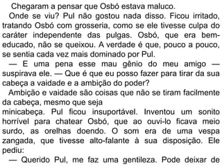 Chegaram a pensar que Osbó estava maluco.
  Onde se viu? Pul não gostou nada disso. Ficou irritado,
tratando Osbó com grosseria, como se ele tivesse culpa do
caráter independente das pulgas. Osbó, que era bem-
educado, não se queixou. A verdade é que, pouco a pouco,
se sentia cada vez mais dominado por Pul.
  — E uma pena esse mau gênio do meu amigo —
suspirava ele. — Que é que eu posso fazer para tirar da sua
cabeça a vaidade e a ambição do poder?
  Ambição e vaidade são coisas que não se tiram facilmente
da cabeça, mesmo que seja
minicabeça. Pul ficou insuportável. Inventou um sonito
horrível para chatear Osbó, que ao ouvi-lo ficava meio
surdo, as orelhas doendo. O som era de uma vespa
zangada, que tivesse alto-falante à sua disposição. Ele
pediu:
  — Querido Pul, me faz uma gentileza. Pode deixar de
 