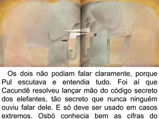 Os dois não podiam falar claramente, porque
Pul escutava e entendia tudo. Foi aí que
Cacundê resolveu lançar mão do código secreto
dos elefantes, tão secreto que nunca ninguém
ouviu falar dele. E só deve ser usado em casos
extremos. Osbó conhecia bem as cifras do
 