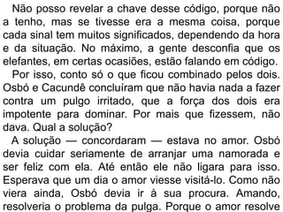 Não posso revelar a chave desse código, porque não
a tenho, mas se tivesse era a mesma coisa, porque
cada sinal tem muitos significados, dependendo da hora
e da situação. No máximo, a gente desconfia que os
elefantes, em certas ocasiões, estão falando em código.
  Por isso, conto só o que ficou combinado pelos dois.
Osbó e Cacundê concluíram que não havia nada a fazer
contra um pulgo irritado, que a força dos dois era
impotente para dominar. Por mais que fizessem, não
dava. Qual a solução?
  A solução — concordaram — estava no amor. Osbó
devia cuidar seriamente de arranjar uma namorada e
ser feliz com ela. Até então ele não ligara para isso.
Esperava que um dia o amor viesse visitá-lo. Como não
viera ainda, Osbó devia ir à sua procura. Amando,
resolveria o problema da pulga. Porque o amor resolve
 