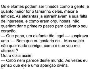 Os elefantes podem ser tímidos como a gente, e
quanto maior for o tamanho deles, maior a
timidez. As elefantas já estranhavam a sua falta
de interesse, e como eram orgulhosas, não
queriam dar o primeiro passo para cativar o seu
coração.
— Que pena, um elefante tão legal — suspirava
uma. — Bem que eu gostaria de... Mas se ele
não quer nada comigo, como é que vou me
oferecer?
Outra dizia assim:
— Osbó nem parece deste mundo. As vezes eu
penso que ele é uma aparição divina.
 