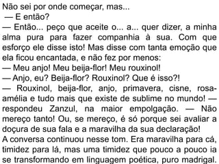 Não sei por onde começar, mas...
 — E então?
— Então... peço que aceite o... a... quer dizer, a minha
alma pura para fazer companhia à sua. Com que
esforço ele disse isto! Mas disse com tanta emoção que
ela ficou encantada, e não fez por menos:
— Meu anjo! Meu beija-flor! Meu rouxinol!
— Anjo, eu? Beija-flor? Rouxinol? Que é isso?!
— Rouxinol, beija-flor, anjo, primavera, cisne, rosa-
amélia e tudo mais que existe de sublime no mundo! —
respondeu Zanzul, na maior empolgação. — Não
mereço tanto! Ou, se mereço, é só porque sei avaliar a
doçura de sua fala e a maravilha da sua declaração!
A conversa continuou nesse tom. Era maravilha para cá,
timidez para lá, mas uma timidez que pouco a pouco ia
se transformando em linguagem poética, puro madrigal.
 